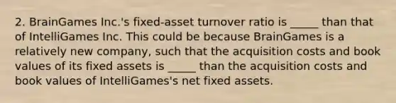 2. BrainGames Inc.'s fixed-asset turnover ratio is _____ than that of IntelliGames Inc. This could be because BrainGames is a relatively new company, such that the acquisition costs and book values of its fixed assets is _____ than the acquisition costs and book values of IntelliGames's net fixed assets.