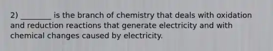 2) ________ is the branch of chemistry that deals with oxidation and reduction reactions that generate electricity and with chemical changes caused by electricity.