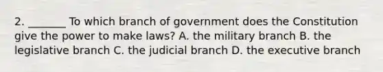 2. _______ To which branch of government does the Constitution give the power to make laws? A. the military branch B. the legislative branch C. the judicial branch D. the executive branch