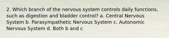 2. Which branch of the <a href='https://www.questionai.com/knowledge/kThdVqrsqy-nervous-system' class='anchor-knowledge'>nervous system</a> controls daily functions, such as digestion and bladder control? a. Central Nervous System b. Parasympathetic Nervous System c. Autonomic Nervous System d. Both b and c