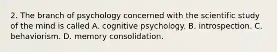 2. The branch of psychology concerned with the scientific study of the mind is called A. cognitive psychology. B. introspection. C. behaviorism. D. memory consolidation.