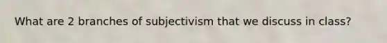 What are 2 branches of subjectivism that we discuss in class?