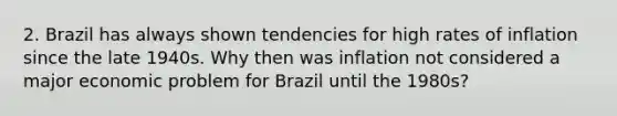 2. Brazil has always shown tendencies for high rates of inflation since the late 1940s. Why then was inflation not considered a major economic problem for Brazil until the 1980s?