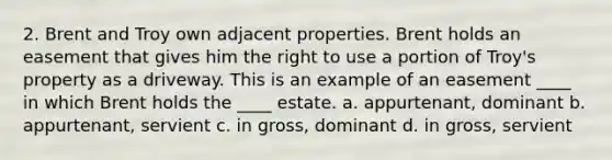 2. Brent and Troy own adjacent properties. Brent holds an easement that gives him the right to use a portion of Troy's property as a driveway. This is an example of an easement ____ in which Brent holds the ____ estate. a. appurtenant, dominant b. appurtenant, servient c. in gross, dominant d. in gross, servient