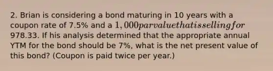 2. Brian is considering a bond maturing in 10 years with a coupon rate of 7.5% and a 1,000 par value that is selling for978.33. If his analysis determined that the appropriate annual YTM for the bond should be 7%, what is the net present value of this bond? (Coupon is paid twice per year.)