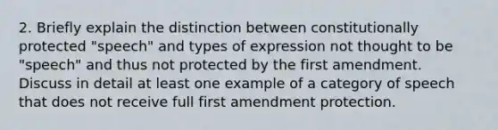 2. Briefly explain the distinction between constitutionally protected "speech" and types of expression not thought to be "speech" and thus not protected by the first amendment. Discuss in detail at least one example of a category of speech that does not receive full first amendment protection.