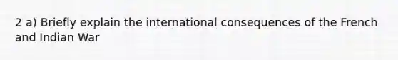 2 a) Briefly explain the international consequences of the French and Indian War