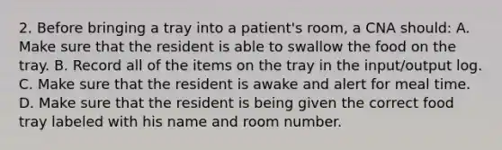 2. Before bringing a tray into a patient's room, a CNA should: A. Make sure that the resident is able to swallow the food on the tray. B. Record all of the items on the tray in the input/output log. C. Make sure that the resident is awake and alert for meal time. D. Make sure that the resident is being given the correct food tray labeled with his name and room number.