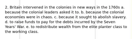 2. Britain intervened in the colonies in new ways in the 1760s a. because the colonial leaders asked it to. b. because the colonial economies were in chaos. c. because it sought to abolish slavery. d. to raise funds to pay for the debts incurred by the Seven Years' War. e. to redistribute wealth from the elite planter class to the working class.