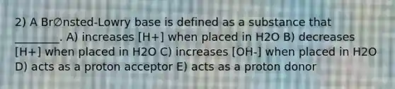 2) A Br∅nsted-Lowry base is defined as a substance that ________. A) increases [H+] when placed in H2O B) decreases [H+] when placed in H2O C) increases [OH-] when placed in H2O D) acts as a proton acceptor E) acts as a proton donor