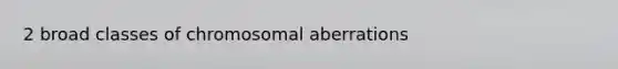 2 broad classes of chromosomal aberrations