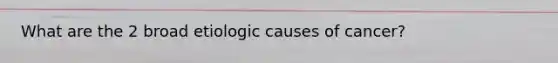 What are the 2 broad etiologic causes of cancer?