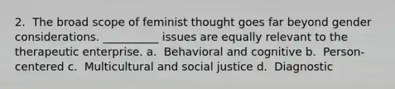 2. ​ The broad scope of feminist thought goes far beyond gender considerations. __________ issues are equally relevant to the therapeutic enterprise. a. ​ Behavioral and cognitive b. ​ Person-centered c. ​ Multicultural and social justice d. ​ Diagnostic