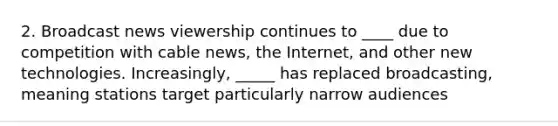 2. Broadcast news viewership continues to ____ due to competition with cable news, the Internet, and other new technologies. Increasingly, _____ has replaced broadcasting, meaning stations target particularly narrow audiences