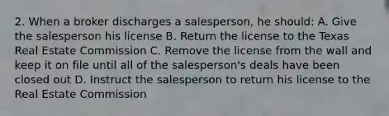 2. When a broker discharges a salesperson, he should: A. Give the salesperson his license B. Return the license to the Texas Real Estate Commission C. Remove the license from the wall and keep it on file until all of the salesperson's deals have been closed out D. Instruct the salesperson to return his license to the Real Estate Commission