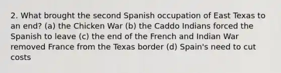 2. What brought the second Spanish occupation of East Texas to an end? (a) the Chicken War (b) the Caddo Indians forced the Spanish to leave (c) the end of the French and Indian War removed France from the Texas border (d) Spain's need to cut costs