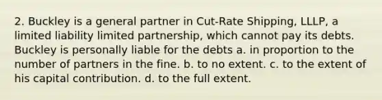 2. Buckley is a general partner in Cut-Rate Shipping, LLLP, a limited liability limited partnership, which cannot pay its debts. Buckley is personally liable for the debts a. in proportion to the number of partners in the fine. b. to no extent. c. to the extent of his capital contribution. d. to the full extent.