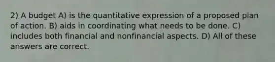 2) A budget A) is the quantitative expression of a proposed plan of action. B) aids in coordinating what needs to be done. C) includes both financial and nonfinancial aspects. D) All of these answers are correct.