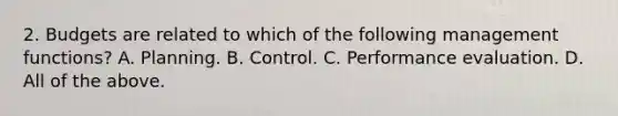 2. Budgets are related to which of the following management functions? A. Planning. B. Control. C. Performance evaluation. D. All of the above.