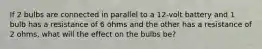 If 2 bulbs are connected in parallel to a 12-volt battery and 1 bulb has a resistance of 6 ohms and the other has a resistance of 2 ohms, what will the effect on the bulbs be?