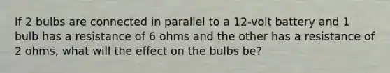 If 2 bulbs are connected in parallel to a 12-volt battery and 1 bulb has a resistance of 6 ohms and the other has a resistance of 2 ohms, what will the effect on the bulbs be?