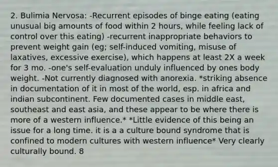 2. Bulimia Nervosa: -Recurrent episodes of binge eating (eating unusual big amounts of food within 2 hours, while feeling lack of control over this eating) -recurrent inappropriate behaviors to prevent weight gain (eg; self-induced vomiting, misuse of laxatives, excessive exercise), which happens at least 2X a week for 3 mo. -one's self-evaluation unduly influenced by ones body weight. -Not currently diagnosed with anorexia. *striking absence in documentation of it in most of the world, esp. in africa and indian subcontinent. Few documented cases in middle east, southeast and east asia, and these appear to be where there is more of a western influence.* *Little evidence of this being an issue for a long time. it is a a culture bound syndrome that is confined to modern cultures with western influence* Very clearly culturally bound. 8