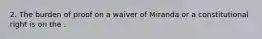 2. The burden of proof on a waiver of Miranda or a constitutional right is on the .