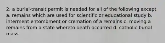 2. a burial-transit permit is needed for all of the following except a. remains which are used for scientific or educational study b. interment entombment or cremation of a remains c. moving a remains from a state whereto death occurred d. catholic burial mass