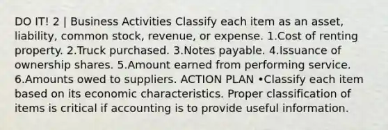 DO IT! 2 | Business Activities Classify each item as an asset, liability, common stock, revenue, or expense. 1.Cost of renting property. 2.Truck purchased. 3.<a href='https://www.questionai.com/knowledge/kFEYigYd5S-notes-payable' class='anchor-knowledge'>notes payable</a>. 4.Issuance of ownership shares. 5.Amount earned from performing service. 6.Amounts owed to suppliers. ACTION PLAN •Classify each item based on its economic characteristics. Proper classification of items is critical if accounting is to provide useful information.