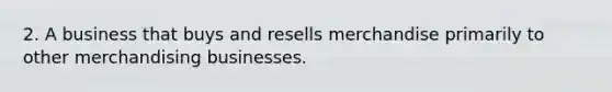 2. A business that buys and resells merchandise primarily to other merchandising businesses.