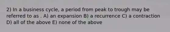 2) In a business cycle, a period from peak to trough may be referred to as . A) an expansion B) a recurrence C) a contraction D) all of the above E) none of the above