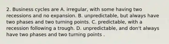 2. Business cycles are A. irregular, with some having two recessions and no expansion. B. unpredictable, but always have two phases and two turning points. C. predictable, with a recession following a trough. D. unpredictable, and don't always have two phases and two turning points .