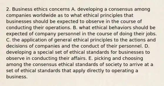 2. Business ethics concerns A. developing a consensus among companies worldwide as to what ethical principles that businesses should be expected to observe in the course of conducting their operations. B. what ethical behaviors should be expected of company personnel in the course of doing their jobs. C. the application of general ethical principles to the actions and decisions of companies and the conduct of their personnel. D. developing a special set of ethical standards for businesses to observe in conducting their affairs. E. picking and choosing among the consensus ethical standards of society to arrive at a set of ethical standards that apply directly to operating a business.