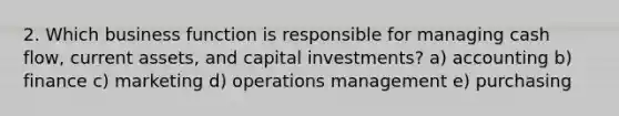 2. Which business function is responsible for managing cash flow, current assets, and capital investments? a) accounting b) finance c) marketing d) operations management e) purchasing