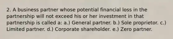 2. A business partner whose potential financial loss in the partnership will not exceed his or her investment in that partnership is called a: a.) General partner. b.) Sole proprietor. c.) Limited partner. d.) Corporate shareholder. e.) Zero partner.