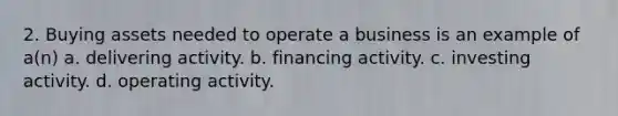 2. Buying assets needed to operate a business is an example of a(n) a. delivering activity. b. financing activity. c. investing activity. d. operating activity.