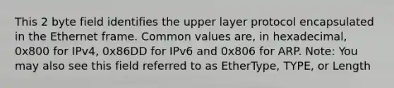 This 2 byte field identifies the upper layer protocol encapsulated in the Ethernet frame. Common values are, in hexadecimal, 0x800 for IPv4, 0x86DD for IPv6 and 0x806 for ARP. Note: You may also see this field referred to as EtherType, TYPE, or Length