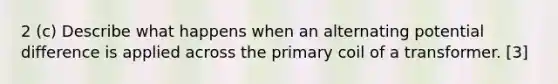 2 (c) Describe what happens when an alternating potential difference is applied across the primary coil of a transformer. [3]