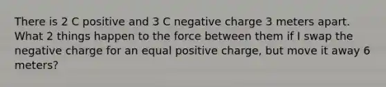 There is 2 C positive and 3 C negative charge 3 meters apart. What 2 things happen to the force between them if I swap the negative charge for an equal positive charge, but move it away 6 meters?