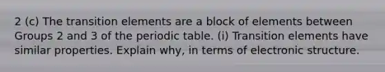 2 (c) The transition elements are a block of elements between Groups 2 and 3 of the periodic table. (i) Transition elements have similar properties. Explain why, in terms of electronic structure.