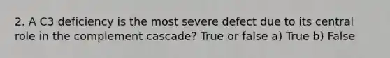 2. A C3 deficiency is the most severe defect due to its central role in the complement cascade? True or false a) True b) False