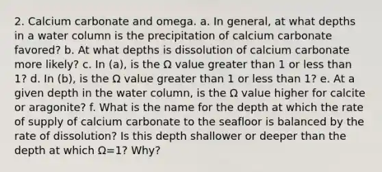 2. Calcium carbonate and omega. a. In general, at what depths in a water column is the precipitation of calcium carbonate favored? b. At what depths is dissolution of calcium carbonate more likely? c. In (a), is the Ω value greater than 1 or less than 1? d. In (b), is the Ω value greater than 1 or less than 1? e. At a given depth in the water column, is the Ω value higher for calcite or aragonite? f. What is the name for the depth at which the rate of supply of calcium carbonate to the seafloor is balanced by the rate of dissolution? Is this depth shallower or deeper than the depth at which Ω=1? Why?