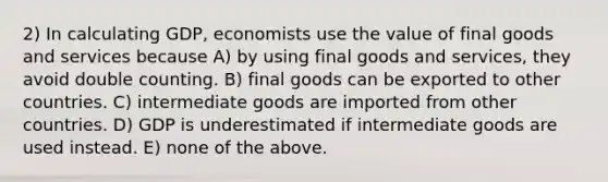 2) In calculating GDP, economists use the value of final goods and services because A) by using final goods and services, they avoid double counting. B) final goods can be exported to other countries. C) intermediate goods are imported from other countries. D) GDP is underestimated if intermediate goods are used instead. E) none of the above.