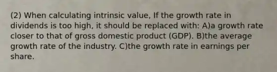 (2) When calculating intrinsic value, If the growth rate in dividends is too high, it should be replaced with: A)a growth rate closer to that of gross domestic product (GDP). B)the average growth rate of the industry. C)the growth rate in earnings per share.