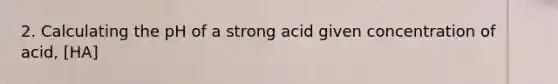 2. Calculating the pH of a strong acid given concentration of acid, [HA]