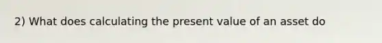 2) What does calculating the present value of an asset do