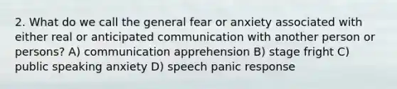 2. What do we call the general fear or anxiety associated with either real or anticipated communication with another person or persons? A) communication apprehension B) stage fright C) public speaking anxiety D) speech panic response