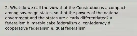 2. What do we call the view that the Constitution is a compact among sovereign states, so that the <a href='https://www.questionai.com/knowledge/kKSx9oT84t-powers-of' class='anchor-knowledge'>powers of</a> the national government and the states are clearly differentiated? a. federalism b. marble cake federalism c. confederacy d. cooperative federalism e. dual federalism