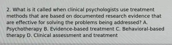 2. What is it called when clinical psychologists use treatment methods that are based on documented research evidence that are effective for solving the problems being addressed? A. Psychotherapy B. Evidence-based treatment C. Behavioral-based therapy D. Clinical assessment and treatment