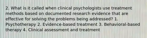 2. What is it called when clinical psychologists use treatment methods based on documented research evidence that are effective for solving the problems being addressed? 1. Psychotherapy 2. Evidence-based treatment 3. Behavioral-based therapy 4. Clinical assessment and treatment